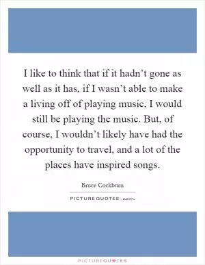 I like to think that if it hadn’t gone as well as it has, if I wasn’t able to make a living off of playing music, I would still be playing the music. But, of course, I wouldn’t likely have had the opportunity to travel, and a lot of the places have inspired songs Picture Quote #1