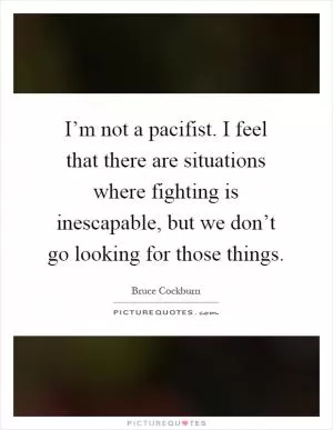 I’m not a pacifist. I feel that there are situations where fighting is inescapable, but we don’t go looking for those things Picture Quote #1