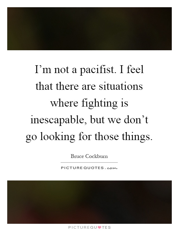 I'm not a pacifist. I feel that there are situations where fighting is inescapable, but we don't go looking for those things Picture Quote #1