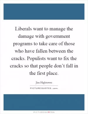 Liberals want to manage the damage with government programs to take care of those who have fallen between the cracks. Populists want to fix the cracks so that people don’t fall in the first place Picture Quote #1