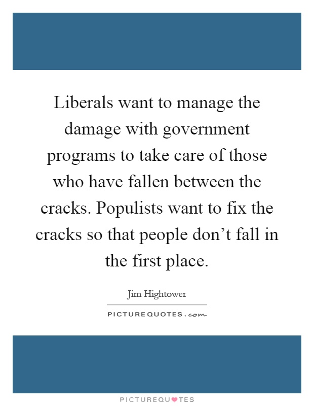 Liberals want to manage the damage with government programs to take care of those who have fallen between the cracks. Populists want to fix the cracks so that people don't fall in the first place Picture Quote #1