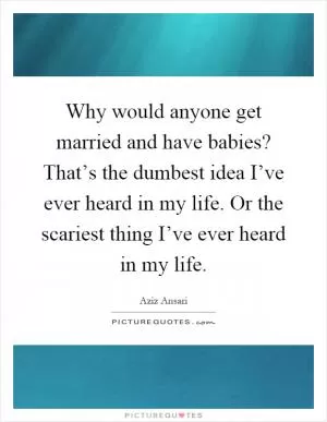 Why would anyone get married and have babies? That’s the dumbest idea I’ve ever heard in my life. Or the scariest thing I’ve ever heard in my life Picture Quote #1