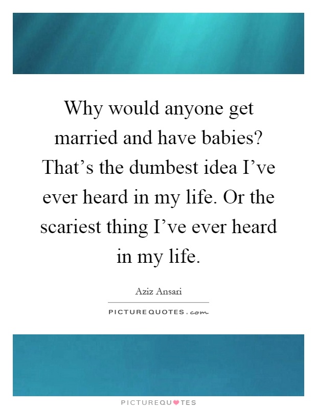 Why would anyone get married and have babies? That's the dumbest idea I've ever heard in my life. Or the scariest thing I've ever heard in my life Picture Quote #1
