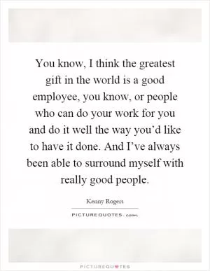 You know, I think the greatest gift in the world is a good employee, you know, or people who can do your work for you and do it well the way you’d like to have it done. And I’ve always been able to surround myself with really good people Picture Quote #1