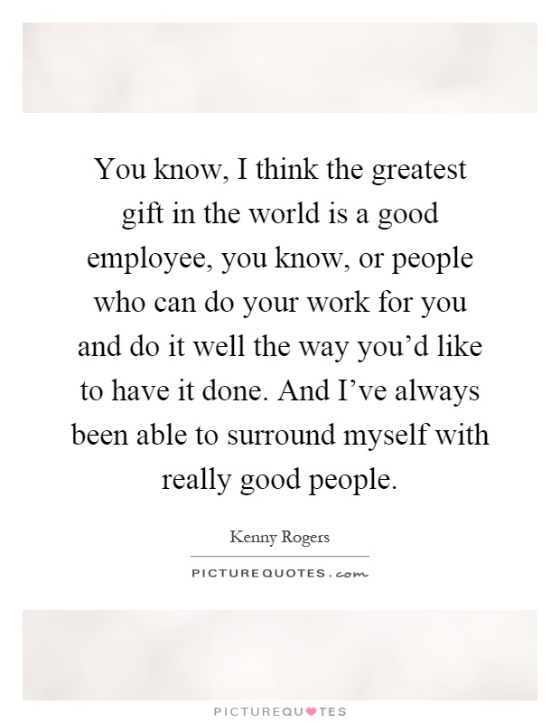 You know, I think the greatest gift in the world is a good employee, you know, or people who can do your work for you and do it well the way you'd like to have it done. And I've always been able to surround myself with really good people Picture Quote #1