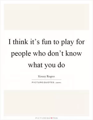 I think it’s fun to play for people who don’t know what you do Picture Quote #1