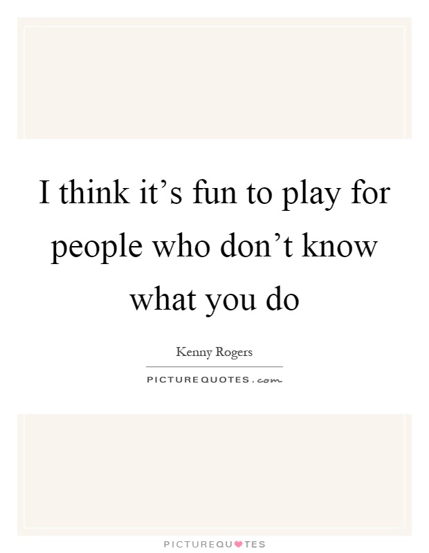 I think it's fun to play for people who don't know what you do Picture Quote #1