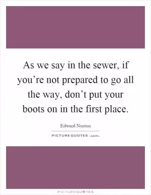 As we say in the sewer, if you’re not prepared to go all the way, don’t put your boots on in the first place Picture Quote #1