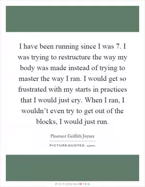 I have been running since I was 7. I was trying to restructure the way my body was made instead of trying to master the way I ran. I would get so frustrated with my starts in practices that I would just cry. When I ran, I wouldn’t even try to get out of the blocks, I would just run Picture Quote #1
