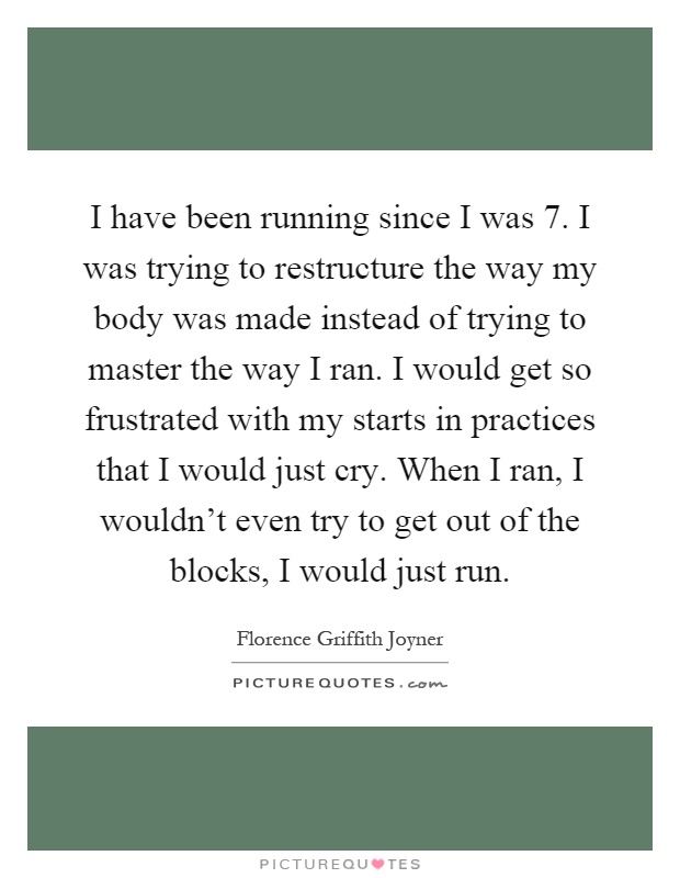 I have been running since I was 7. I was trying to restructure the way my body was made instead of trying to master the way I ran. I would get so frustrated with my starts in practices that I would just cry. When I ran, I wouldn't even try to get out of the blocks, I would just run Picture Quote #1