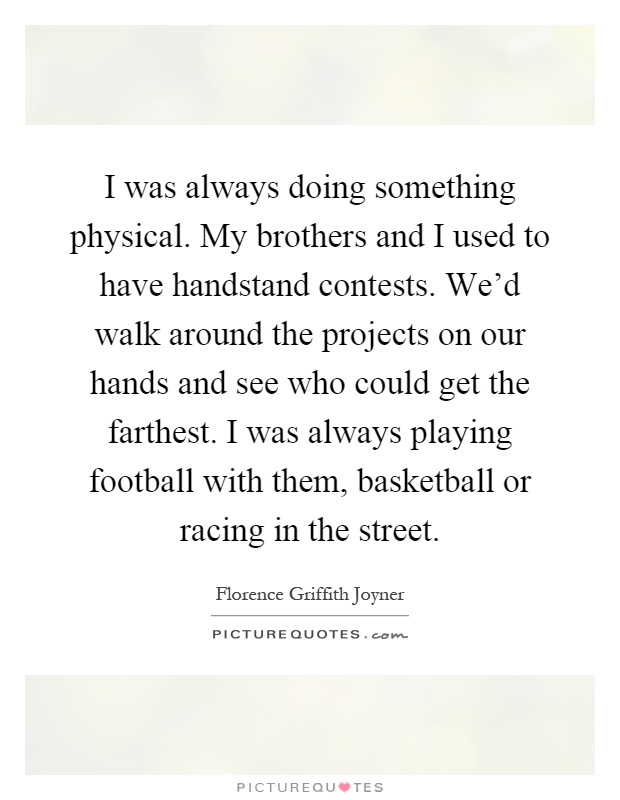 I was always doing something physical. My brothers and I used to have handstand contests. We'd walk around the projects on our hands and see who could get the farthest. I was always playing football with them, basketball or racing in the street Picture Quote #1