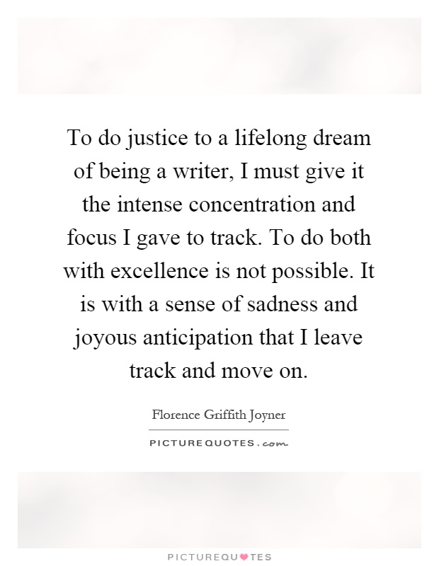 To do justice to a lifelong dream of being a writer, I must give it the intense concentration and focus I gave to track. To do both with excellence is not possible. It is with a sense of sadness and joyous anticipation that I leave track and move on Picture Quote #1