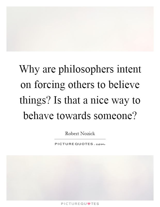 Why are philosophers intent on forcing others to believe things? Is that a nice way to behave towards someone? Picture Quote #1