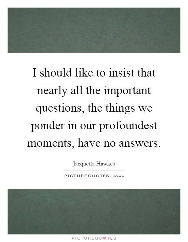 I should like to insist that nearly all the important questions, the things we ponder in our profoundest moments, have no answers Picture Quote #1