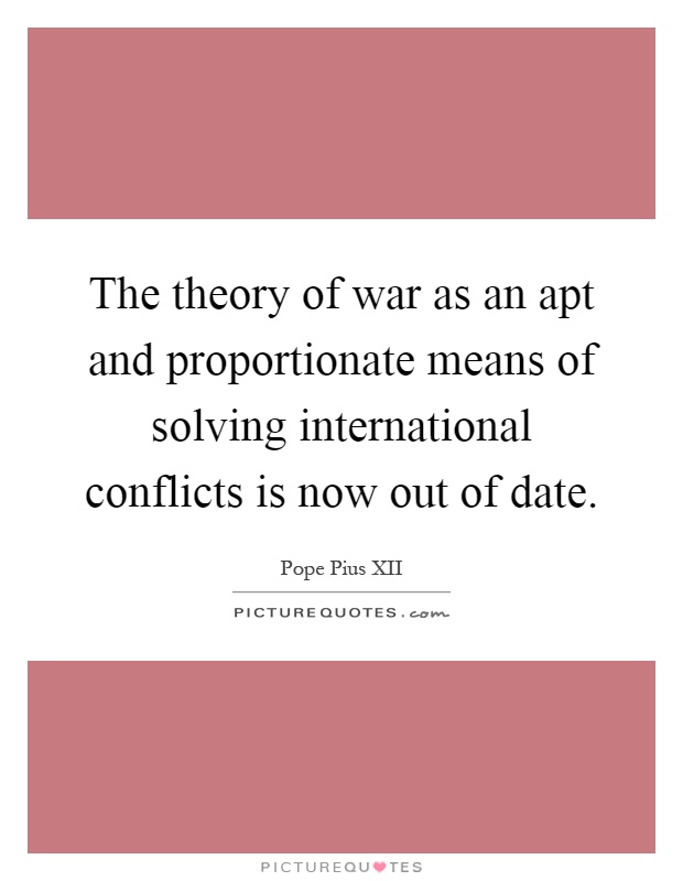The theory of war as an apt and proportionate means of solving international conflicts is now out of date Picture Quote #1
