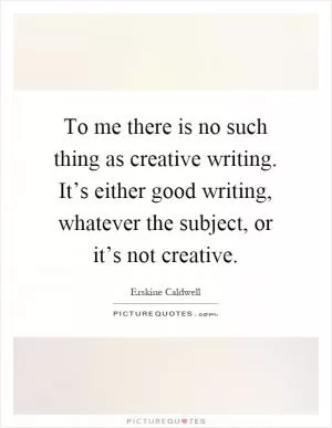 To me there is no such thing as creative writing. It’s either good writing, whatever the subject, or it’s not creative Picture Quote #1