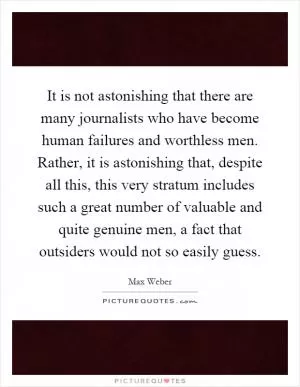 It is not astonishing that there are many journalists who have become human failures and worthless men. Rather, it is astonishing that, despite all this, this very stratum includes such a great number of valuable and quite genuine men, a fact that outsiders would not so easily guess Picture Quote #1