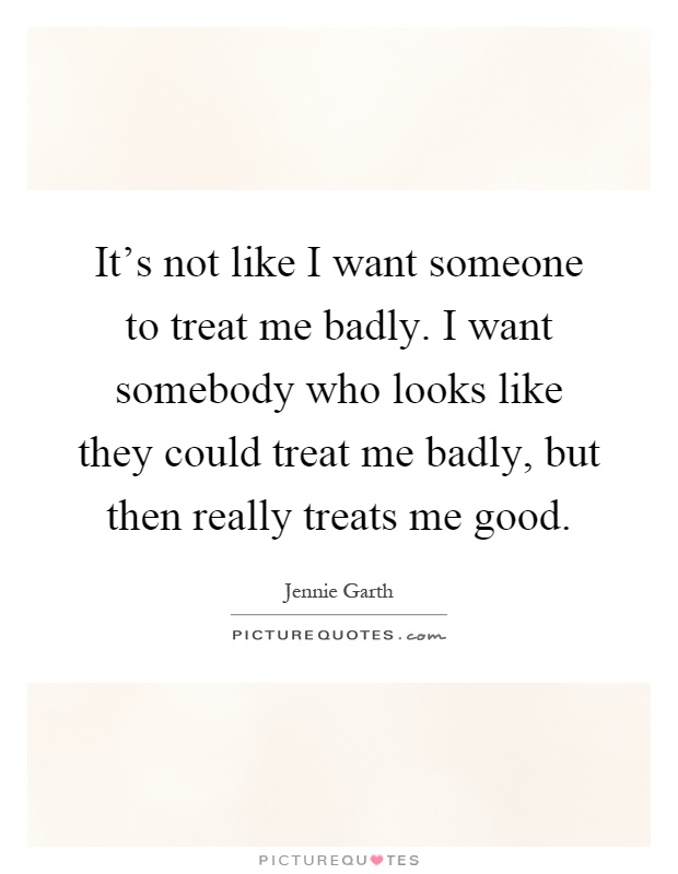 It's not like I want someone to treat me badly. I want somebody who looks like they could treat me badly, but then really treats me good Picture Quote #1