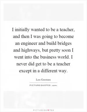 I initially wanted to be a teacher, and then I was going to become an engineer and build bridges and highways, but pretty soon I went into the business world. I never did get to be a teacher except in a different way Picture Quote #1