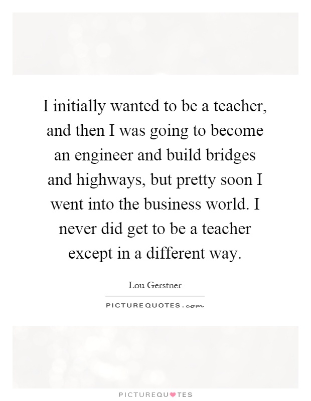 I initially wanted to be a teacher, and then I was going to become an engineer and build bridges and highways, but pretty soon I went into the business world. I never did get to be a teacher except in a different way Picture Quote #1