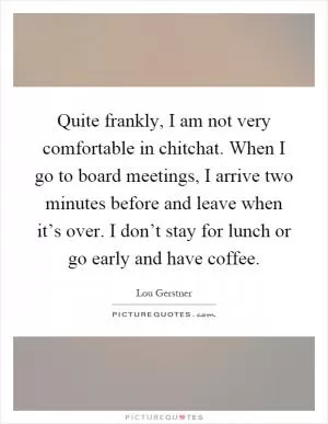 Quite frankly, I am not very comfortable in chitchat. When I go to board meetings, I arrive two minutes before and leave when it’s over. I don’t stay for lunch or go early and have coffee Picture Quote #1