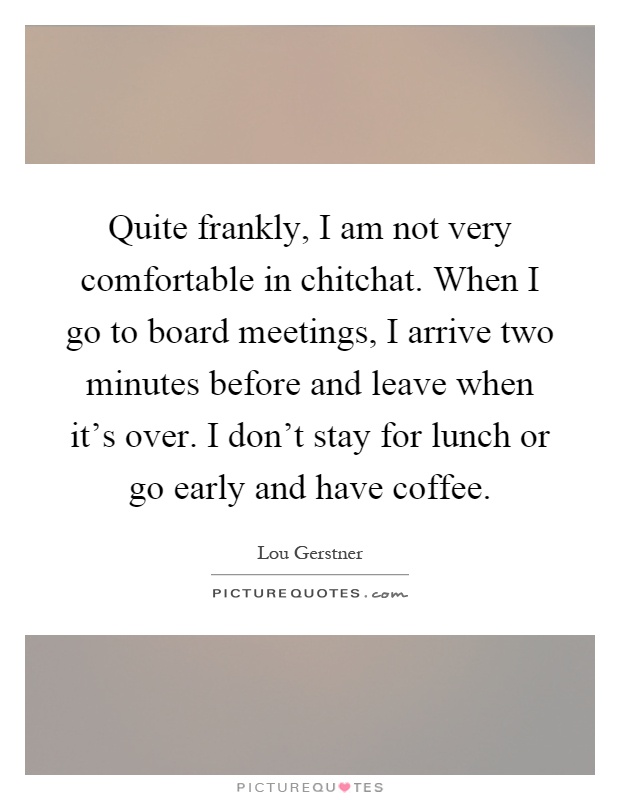 Quite frankly, I am not very comfortable in chitchat. When I go to board meetings, I arrive two minutes before and leave when it's over. I don't stay for lunch or go early and have coffee Picture Quote #1