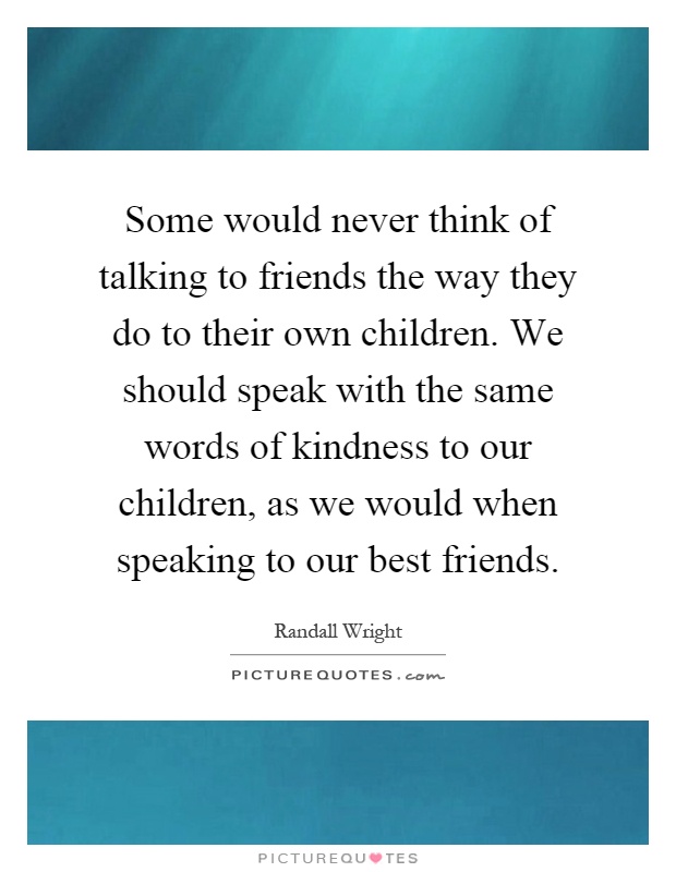 Some would never think of talking to friends the way they do to their own children. We should speak with the same words of kindness to our children, as we would when speaking to our best friends Picture Quote #1