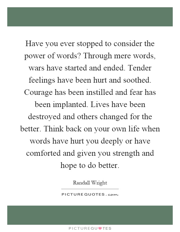Have you ever stopped to consider the power of words? Through mere words, wars have started and ended. Tender feelings have been hurt and soothed. Courage has been instilled and fear has been implanted. Lives have been destroyed and others changed for the better. Think back on your own life when words have hurt you deeply or have comforted and given you strength and hope to do better Picture Quote #1