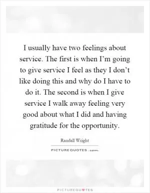 I usually have two feelings about service. The first is when I’m going to give service I feel as they I don’t like doing this and why do I have to do it. The second is when I give service I walk away feeling very good about what I did and having gratitude for the opportunity Picture Quote #1