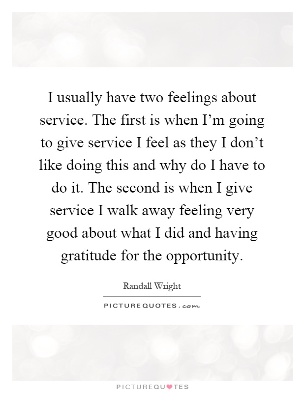 I usually have two feelings about service. The first is when I'm going to give service I feel as they I don't like doing this and why do I have to do it. The second is when I give service I walk away feeling very good about what I did and having gratitude for the opportunity Picture Quote #1