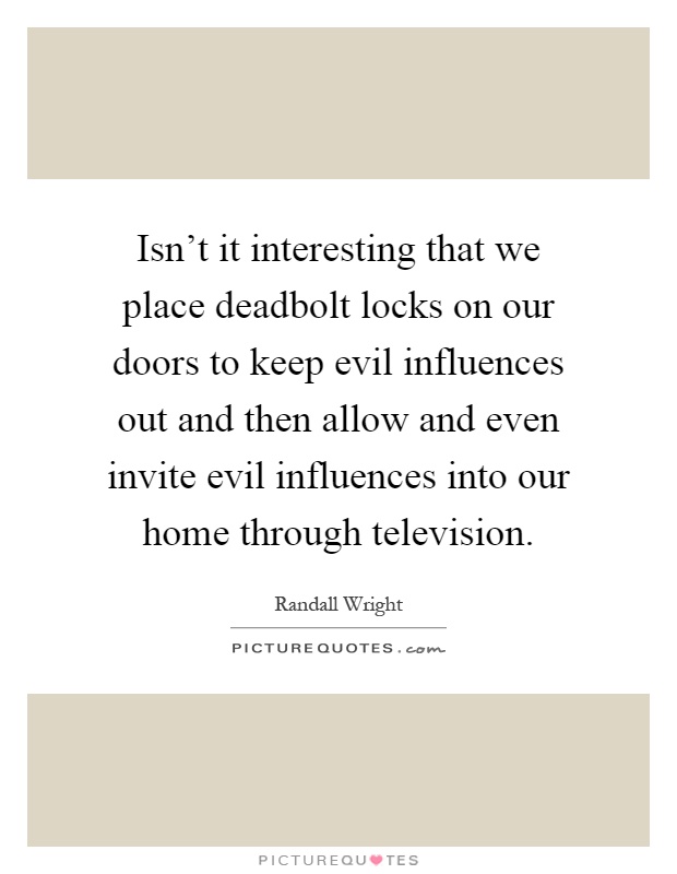 Isn't it interesting that we place deadbolt locks on our doors to keep evil influences out and then allow and even invite evil influences into our home through television Picture Quote #1