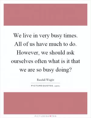 We live in very busy times. All of us have much to do. However, we should ask ourselves often what is it that we are so busy doing? Picture Quote #1