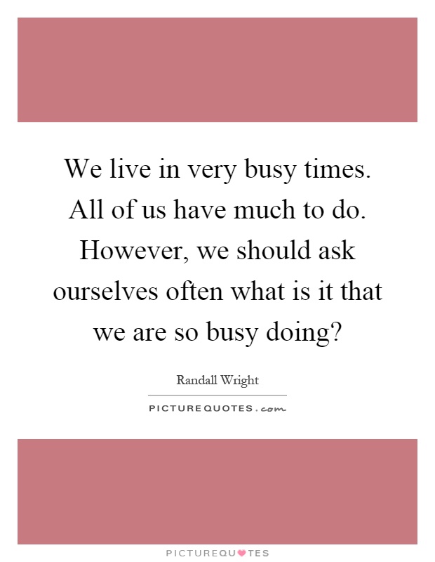 We live in very busy times. All of us have much to do. However, we should ask ourselves often what is it that we are so busy doing? Picture Quote #1