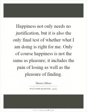 Happiness not only needs no justification, but it is also the only final test of whether what I am doing is right for me. Only of course happiness is not the same as pleasure; it includes the pain of losing as well as the pleasure of finding Picture Quote #1