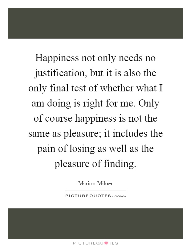 Happiness not only needs no justification, but it is also the only final test of whether what I am doing is right for me. Only of course happiness is not the same as pleasure; it includes the pain of losing as well as the pleasure of finding Picture Quote #1
