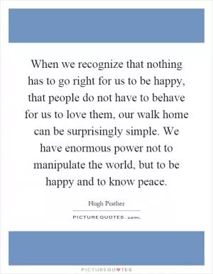 When we recognize that nothing has to go right for us to be happy, that people do not have to behave for us to love them, our walk home can be surprisingly simple. We have enormous power not to manipulate the world, but to be happy and to know peace Picture Quote #1