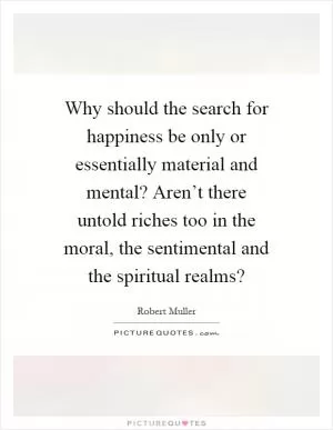 Why should the search for happiness be only or essentially material and mental? Aren’t there untold riches too in the moral, the sentimental and the spiritual realms? Picture Quote #1