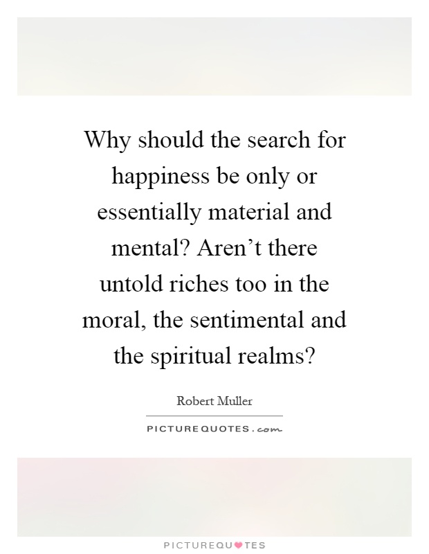 Why should the search for happiness be only or essentially material and mental? Aren't there untold riches too in the moral, the sentimental and the spiritual realms? Picture Quote #1