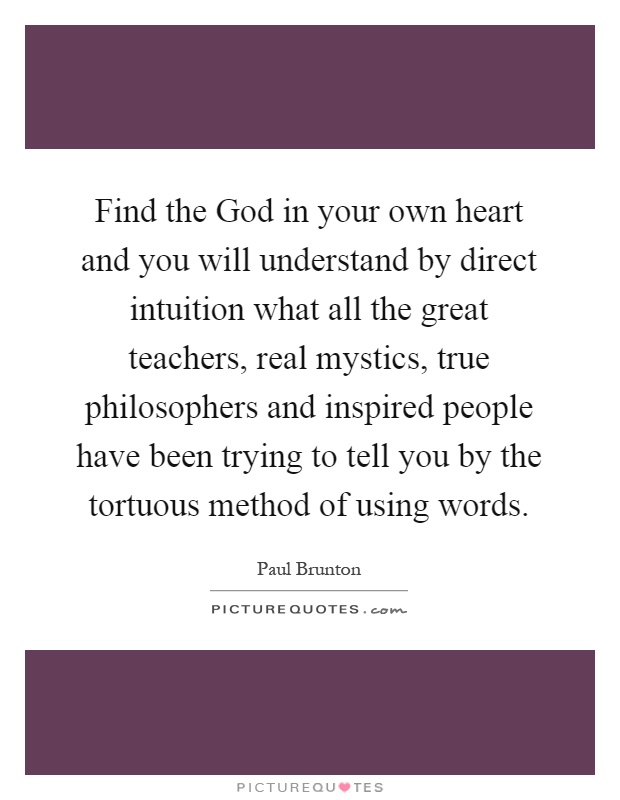 Find the God in your own heart and you will understand by direct intuition what all the great teachers, real mystics, true philosophers and inspired people have been trying to tell you by the tortuous method of using words Picture Quote #1