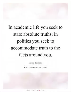 In academic life you seek to state absolute truths; in politics you seek to accommodate truth to the facts around you Picture Quote #1