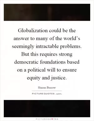 Globalization could be the answer to many of the world’s seemingly intractable problems. But this requires strong democratic foundations based on a political will to ensure equity and justice Picture Quote #1