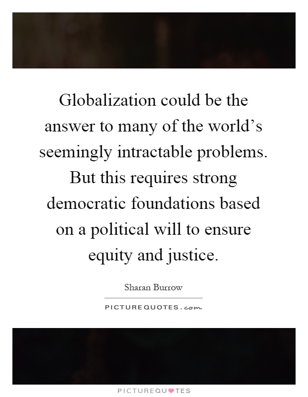 Globalization could be the answer to many of the world's seemingly intractable problems. But this requires strong democratic foundations based on a political will to ensure equity and justice Picture Quote #1