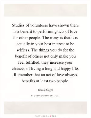 Studies of volunteers have shown there is a benefit to performing acts of love for other people. The irony is that it is actually in your best interest to be selfless. The things you do for the benefit of others not only make you feel fulfilled, they increase your chances of living a long and happy life. Remember that an act of love always benefits at least two people Picture Quote #1