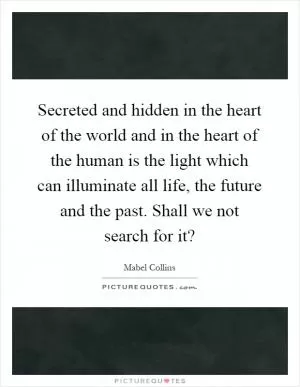 Secreted and hidden in the heart of the world and in the heart of the human is the light which can illuminate all life, the future and the past. Shall we not search for it? Picture Quote #1