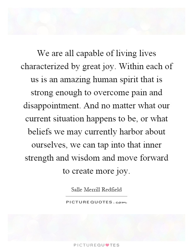 We are all capable of living lives characterized by great joy. Within each of us is an amazing human spirit that is strong enough to overcome pain and disappointment. And no matter what our current situation happens to be, or what beliefs we may currently harbor about ourselves, we can tap into that inner strength and wisdom and move forward to create more joy Picture Quote #1