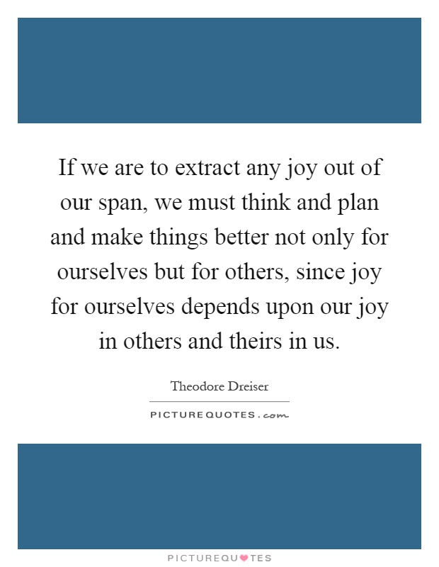 If we are to extract any joy out of our span, we must think and plan and make things better not only for ourselves but for others, since joy for ourselves depends upon our joy in others and theirs in us Picture Quote #1