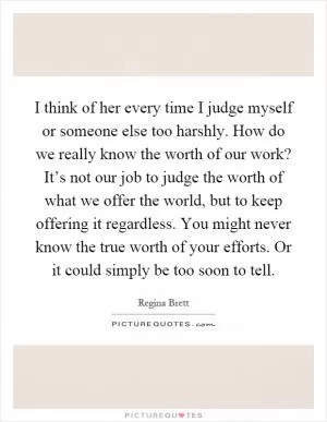 I think of her every time I judge myself or someone else too harshly. How do we really know the worth of our work? It’s not our job to judge the worth of what we offer the world, but to keep offering it regardless. You might never know the true worth of your efforts. Or it could simply be too soon to tell Picture Quote #1