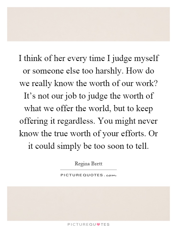 I think of her every time I judge myself or someone else too harshly. How do we really know the worth of our work? It's not our job to judge the worth of what we offer the world, but to keep offering it regardless. You might never know the true worth of your efforts. Or it could simply be too soon to tell Picture Quote #1