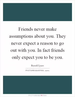 Friends never make assumptions about you. They never expect a reason to go out with you. In fact friends only expect you to be you Picture Quote #1
