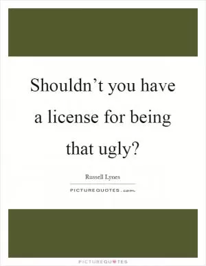 Shouldn’t you have a license for being that ugly? Picture Quote #1